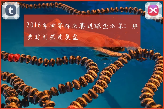 2016年世界杯决赛进球全记录：经典时刻深度复盘