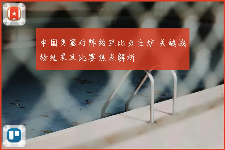 中国男篮对阵约旦比分出炉 关键战绩结果及比赛焦点解析