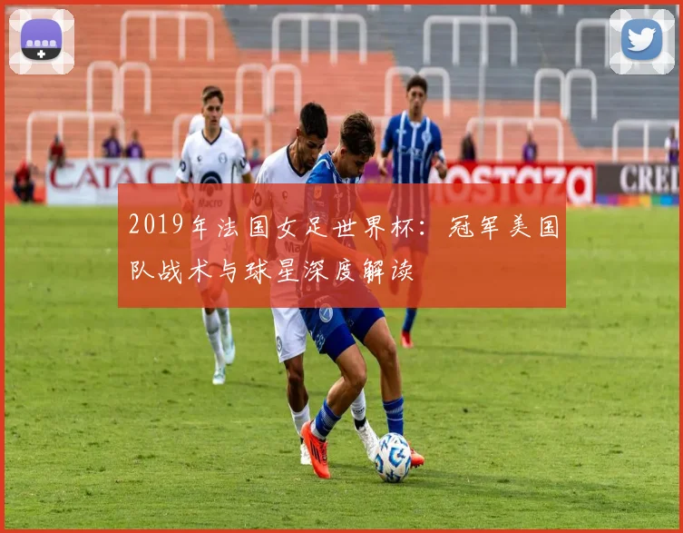 2019年法国女足世界杯：冠军美国队战术与球星深度解读