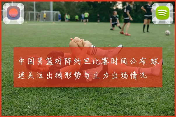 中国男篮对阵约旦比赛时间公布 球迷关注出线形势与主力出场情况