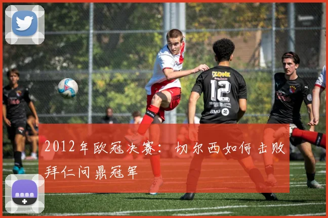 2012年欧冠决赛：切尔西如何击败拜仁问鼎冠军