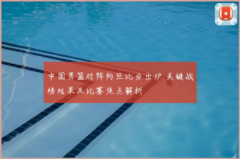 中国男篮对阵约旦比分出炉 关键战绩结果及比赛焦点解析