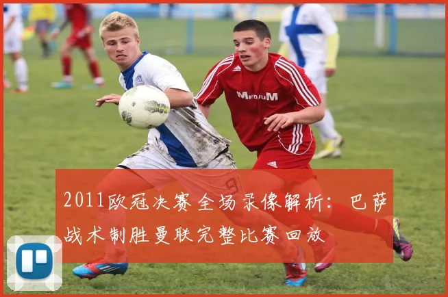 2011欧冠决赛全场录像解析：巴萨战术制胜曼联完整比赛回放
