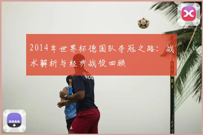 2014年世界杯德国队夺冠之路：战术解析与经典战役回顾