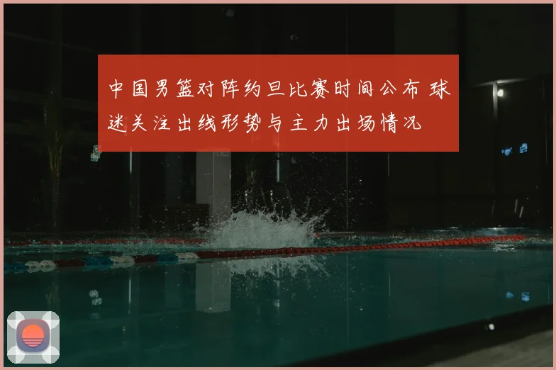 中国男篮对阵约旦比赛时间公布 球迷关注出线形势与主力出场情况
