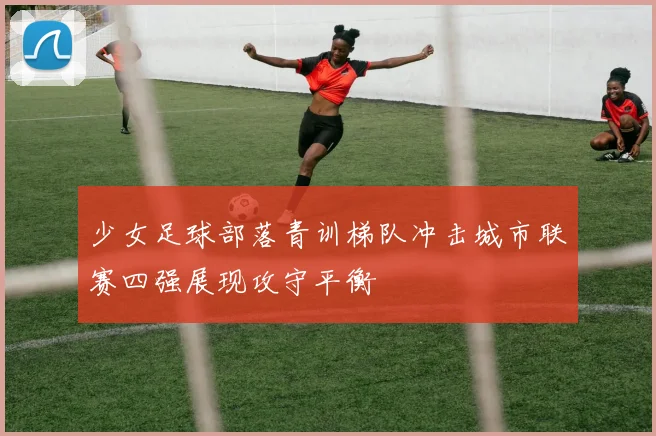 少女足球部落青训梯队冲击城市联赛四强展现攻守平衡