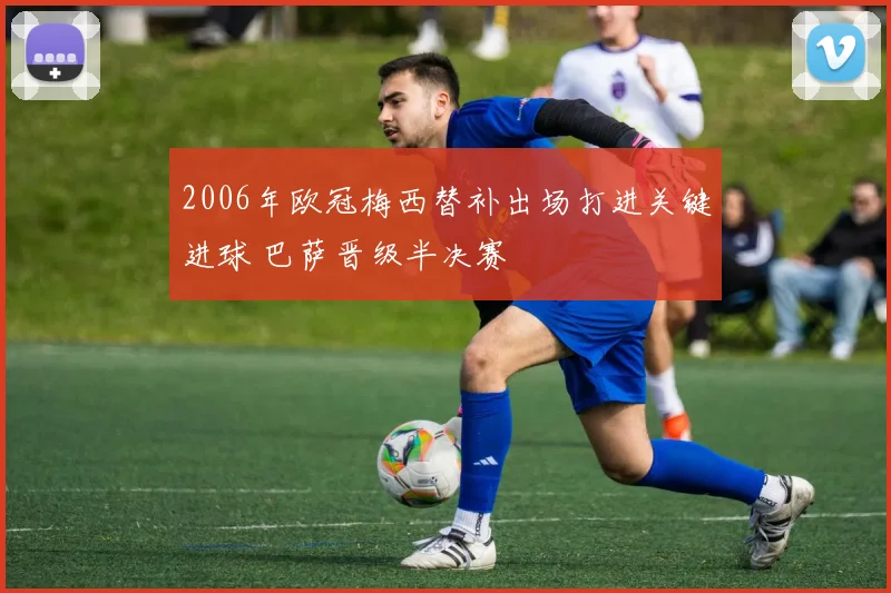 2006年欧冠梅西替补出场打进关键进球 巴萨晋级半决赛