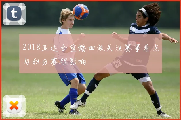 2018亚运会重播回放关注赛事看点与积分赛程影响